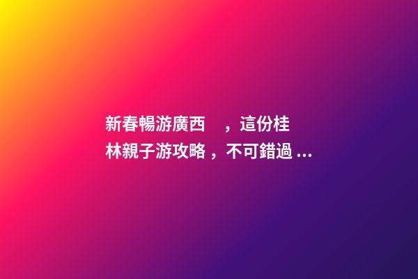 新春暢游廣西，這份桂林親子游攻略，不可錯過！